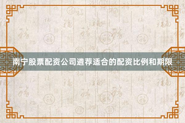 南宁股票配资公司遴荐适合的配资比例和期限