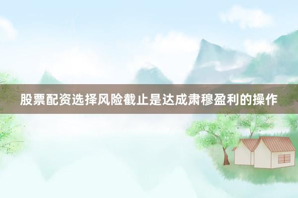 股票配资选择风险截止是达成肃穆盈利的操作
