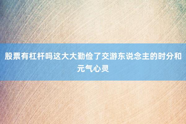 股票有杠杆吗这大大勤俭了交游东说念主的时分和元气心灵