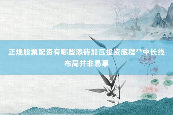正规股票配资有哪些添砖加瓦投资旅程**中长线布局并非易事