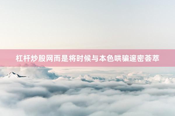 杠杆炒股网而是将时候与本色哄骗邃密荟萃