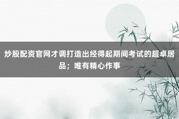炒股配资官网才调打造出经得起期间考试的超卓居品;唯有精心作事