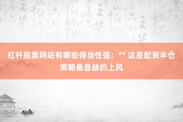 杠杆股票网站有哪些得当性强：** 这是配资半仓策略最显赫的上风