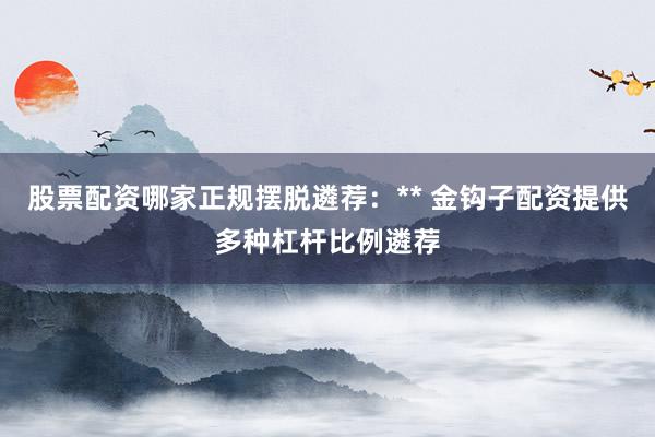 股票配资哪家正规摆脱遴荐:** 金钩子配资提供多种杠杆比例遴荐