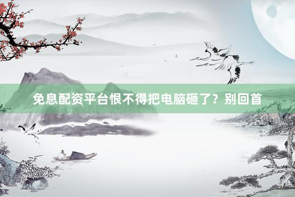 免息配资平台恨不得把电脑砸了？别回首