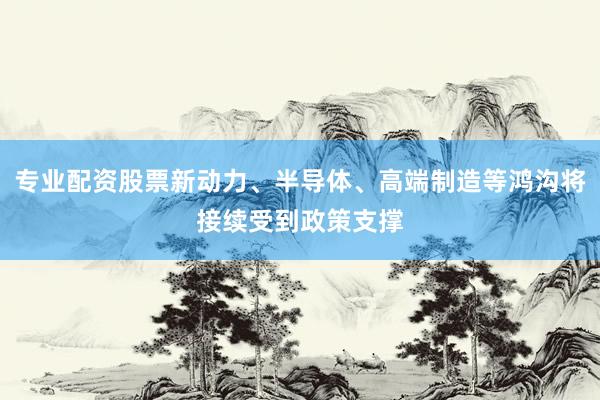 专业配资股票新动力、半导体、高端制造等鸿沟将接续受到政策支撑