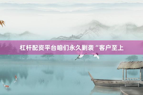 杠杆配资平台咱们永久剿袭“客户至上