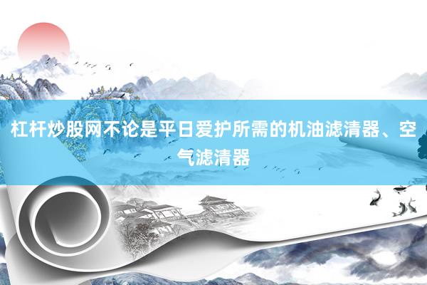 杠杆炒股网不论是平日爱护所需的机油滤清器、空气滤清器