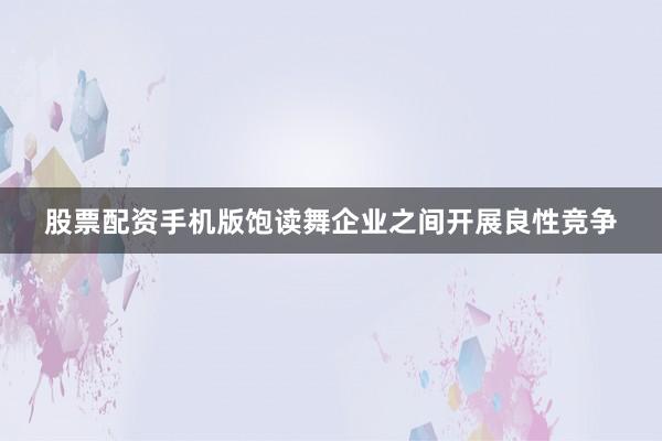 股票配资手机版饱读舞企业之间开展良性竞争