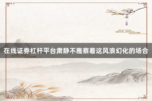 在线证劵杠杆平台肃静不雅察着这风浪幻化的场合