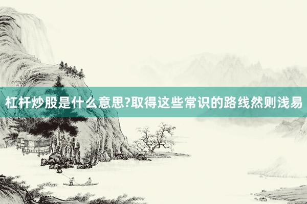 杠杆炒股是什么意思?取得这些常识的路线然则浅易