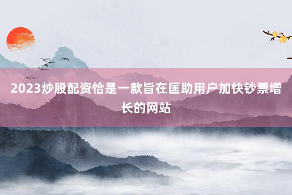2023炒股配资恰是一款旨在匡助用户加快钞票增长的网站