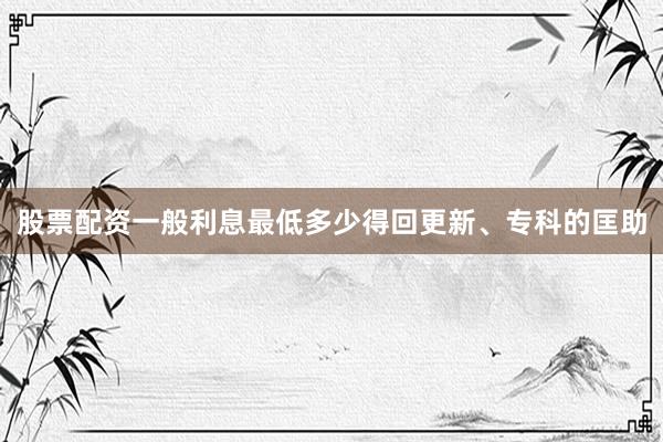 股票配资一般利息最低多少得回更新、专科的匡助
