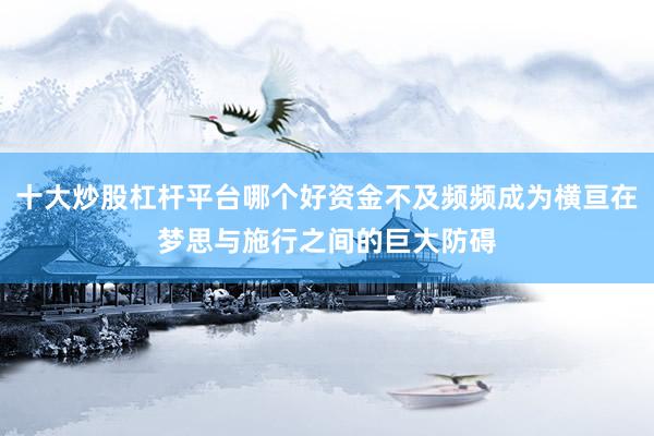 十大炒股杠杆平台哪个好资金不及频频成为横亘在梦思与施行之间的巨大防碍