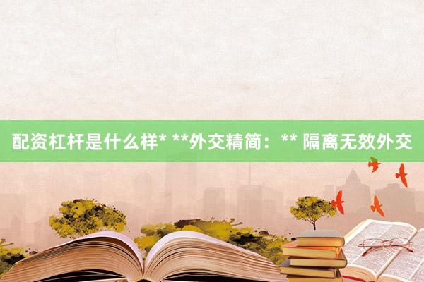 配资杠杆是什么样* **外交精简：** 隔离无效外交