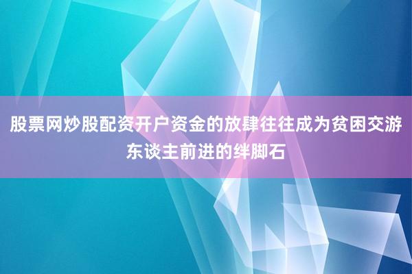 股票网炒股配资开户资金的放肆往往成为贫困交游东谈主前进的绊脚石