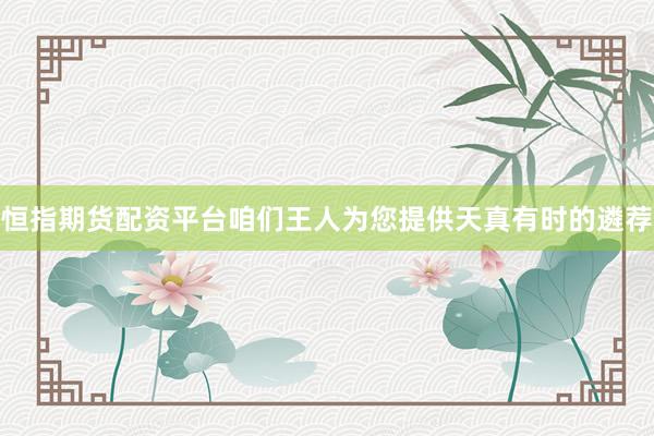 恒指期货配资平台咱们王人为您提供天真有时的遴荐