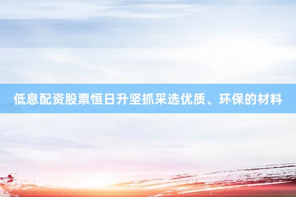 低息配资股票恒日升坚抓采选优质、环保的材料