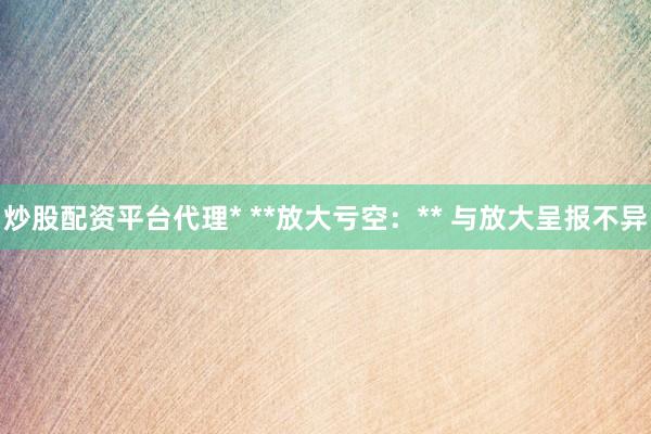 炒股配资平台代理* **放大亏空：** 与放大呈报不异