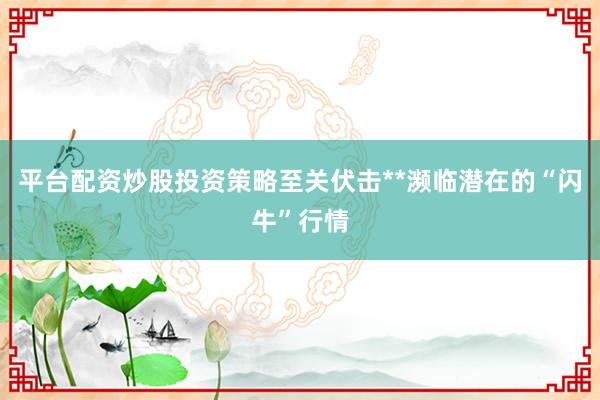 平台配资炒股投资策略至关伏击**濒临潜在的“闪牛”行情