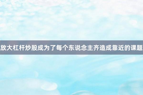 放大杠杆炒股成为了每个东说念主齐造成靠近的课题
