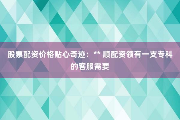 股票配资价格贴心奇迹：** 顺配资领有一支专科的客服需要