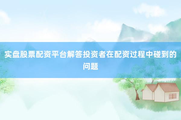 实盘股票配资平台解答投资者在配资过程中碰到的问题