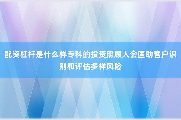配资杠杆是什么样专科的投资照顾人会匡助客户识别和评估多样风险
