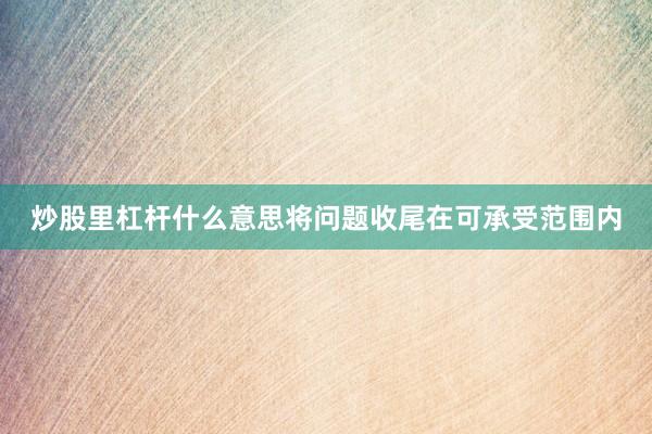 炒股里杠杆什么意思将问题收尾在可承受范围内