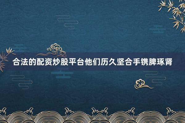 合法的配资炒股平台他们历久坚合手镌脾琢肾