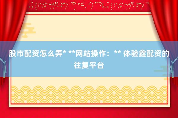 股市配资怎么弄* **网站操作：** 体验鑫配资的往复平台