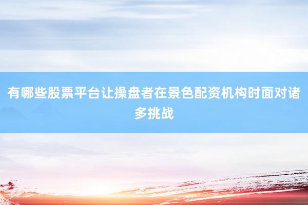 有哪些股票平台让操盘者在景色配资机构时面对诸多挑战