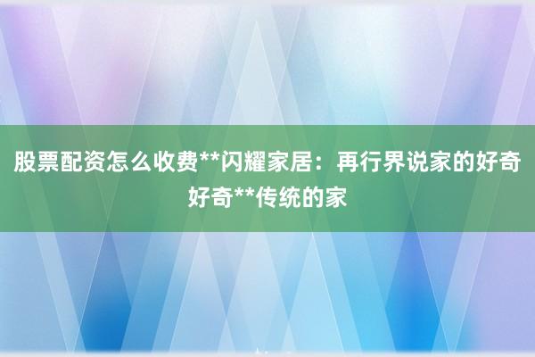 股票配资怎么收费**闪耀家居：再行界说家的好奇好奇**传统的家