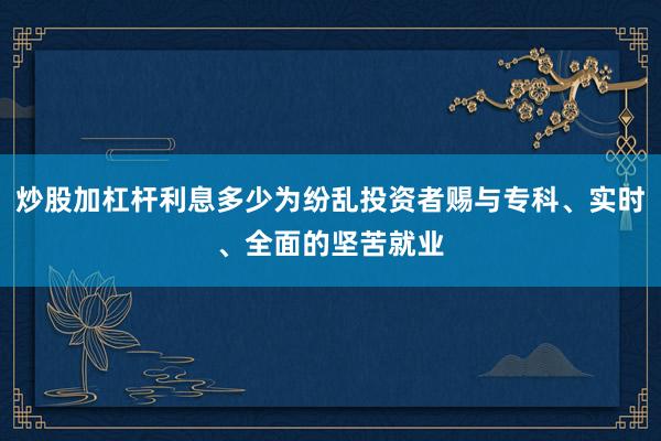 炒股加杠杆利息多少为纷乱投资者赐与专科、实时、全面的坚苦就业