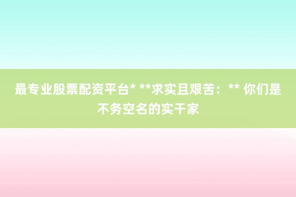 最专业股票配资平台* **求实且艰苦：** 你们是不务空名的实干家