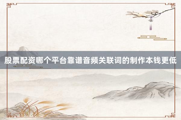 股票配资哪个平台靠谱音频关联词的制作本钱更低