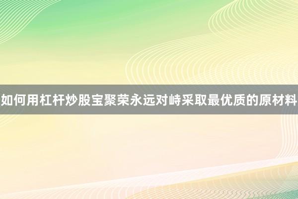 如何用杠杆炒股宝聚荣永远对峙采取最优质的原材料