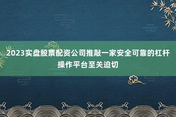 2023实盘股票配资公司推敲一家安全可靠的杠杆操作平台至关迫切