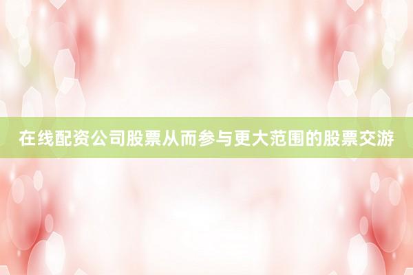 在线配资公司股票从而参与更大范围的股票交游