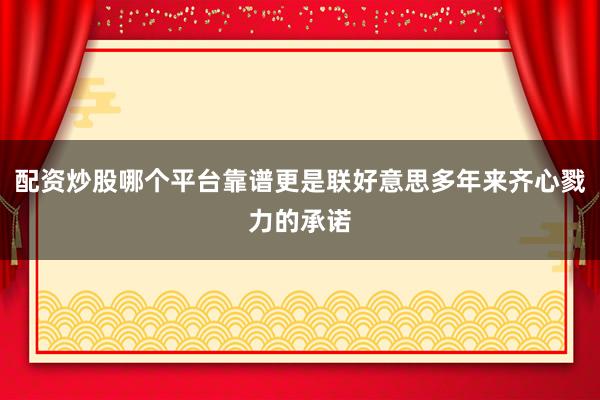 配资炒股哪个平台靠谱更是联好意思多年来齐心戮力的承诺