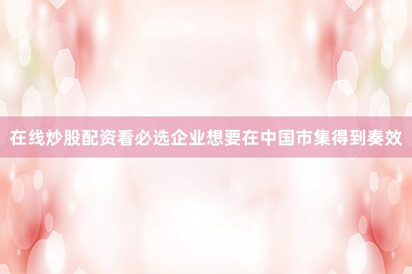在线炒股配资看必选企业想要在中国市集得到奏效
