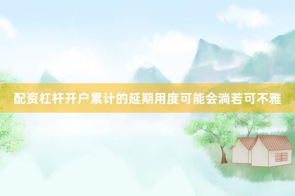 配资杠杆开户累计的延期用度可能会淌若可不雅