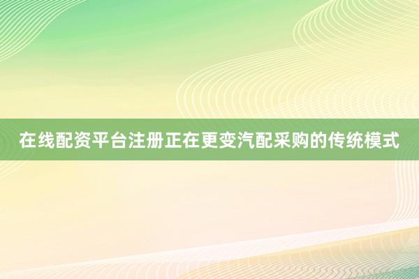在线配资平台注册正在更变汽配采购的传统模式