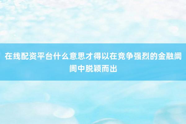 在线配资平台什么意思才得以在竞争强烈的金融阛阓中脱颖而出