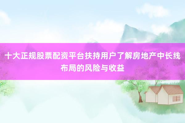 十大正规股票配资平台扶持用户了解房地产中长线布局的风险与收益