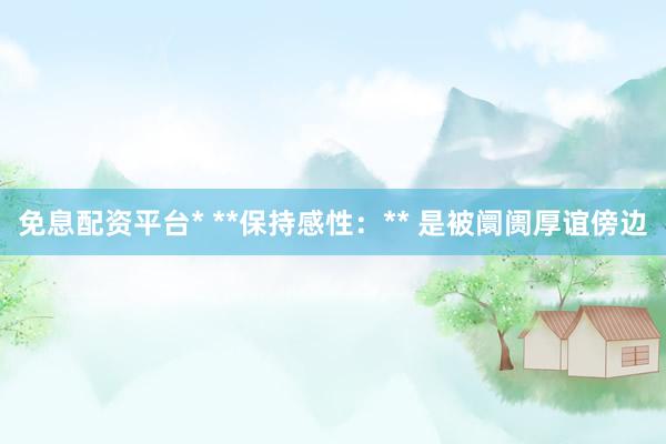 免息配资平台* **保持感性：** 是被阛阓厚谊傍边