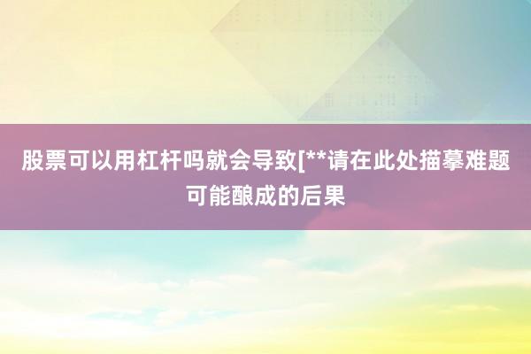 股票可以用杠杆吗就会导致[**请在此处描摹难题可能酿成的后果