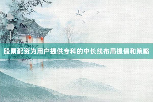 股票配资为用户提供专科的中长线布局提倡和策略