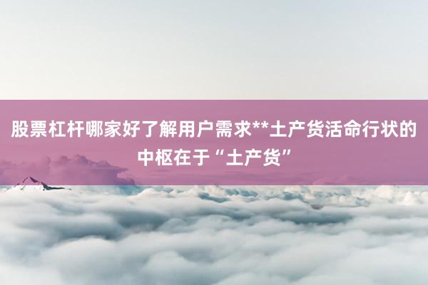 股票杠杆哪家好了解用户需求**土产货活命行状的中枢在于“土产货”