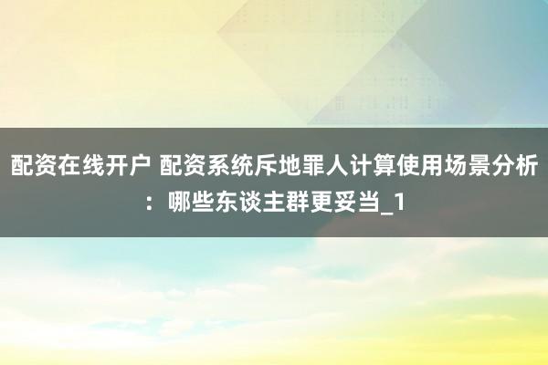 配资在线开户 配资系统斥地罪人计算使用场景分析：哪些东谈主群更妥当_1